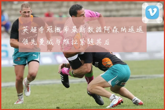 英超夺冠概率最新数据阿森纳遥遥领先曼城与维拉紧随其后