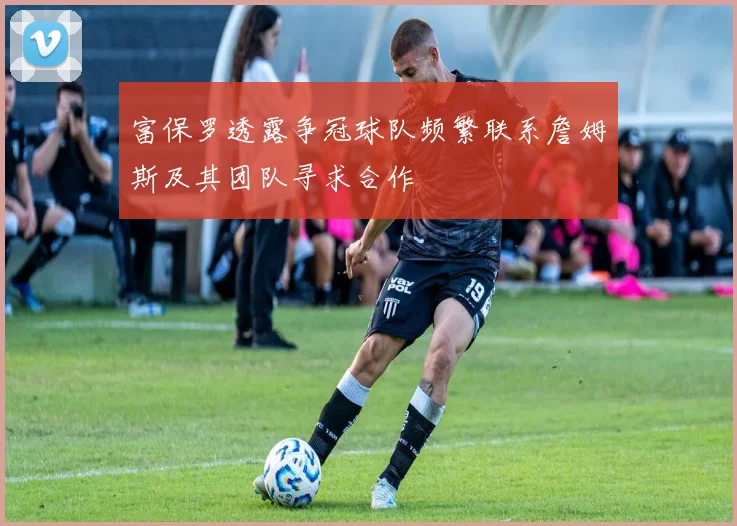 富保罗透露争冠球队频繁联系詹姆斯及其团队寻求合作