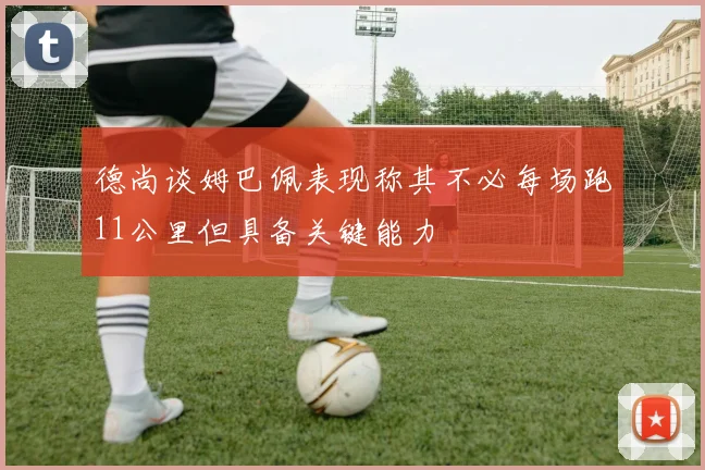 德尚谈姆巴佩表现称其不必每场跑11公里但具备关键能力