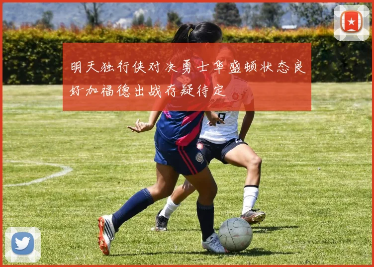 明天独行侠对决勇士华盛顿状态良好加福德出战存疑待定