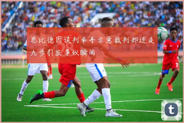 恩比德因误判举手示意裁判却连走九步引发争议瞬间