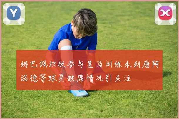 姆巴佩积极参与皇马训练米利唐阿诺德等球员缺席情况引关注