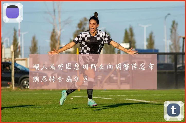 湖人或将因詹姆斯去向调整阵容布朗尼转会成焦点