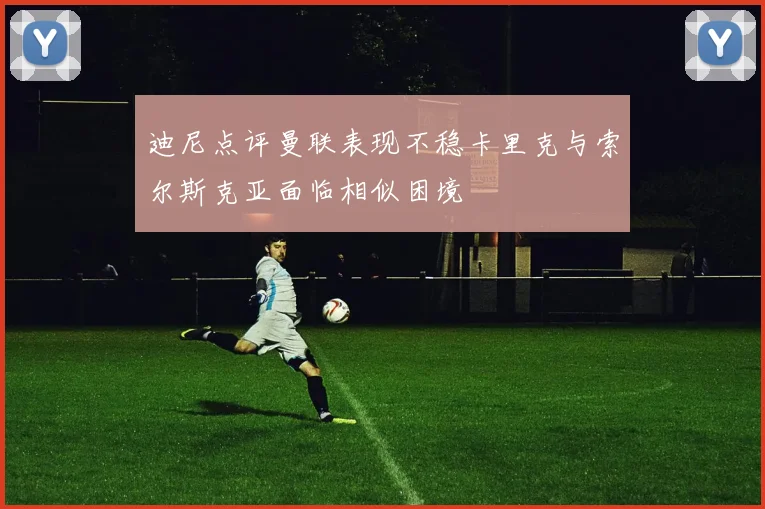 迪尼点评曼联表现不稳卡里克与索尔斯克亚面临相似困境