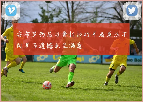 安布罗西尼与费拉拉对平局看法不同罗马遗憾米兰满意
