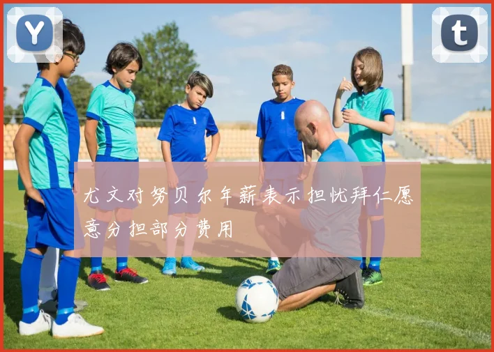 尤文对努贝尔年薪表示担忧拜仁愿意分担部分费用