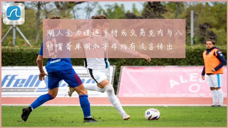 湖人全力追逐亨特或交易克内与八村嘴哥库明加字母均有流言传出