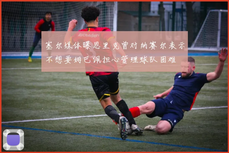 塞尔媒体曝恩里克曾对纳赛尔表示不想要姆巴佩担心管理球队困难