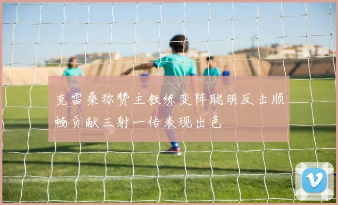 克雷桑称赞主教练变阵聪明反击顺畅贡献三射一传表现出色