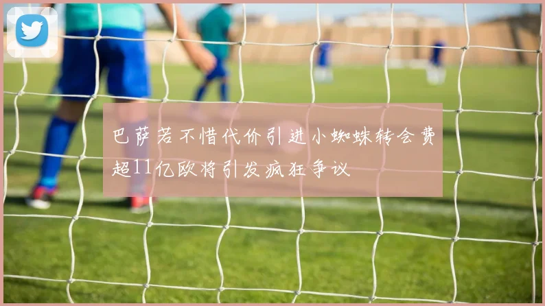 巴萨若不惜代价引进小蜘蛛转会费超11亿欧将引发疯狂争议