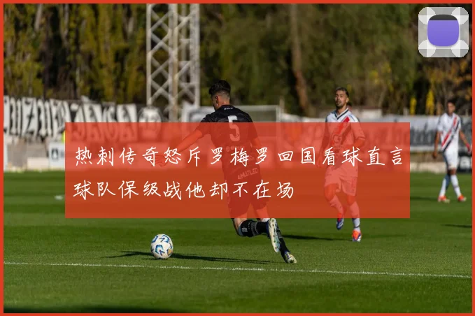 热刺传奇怒斥罗梅罗回国看球直言球队保级战他却不在场