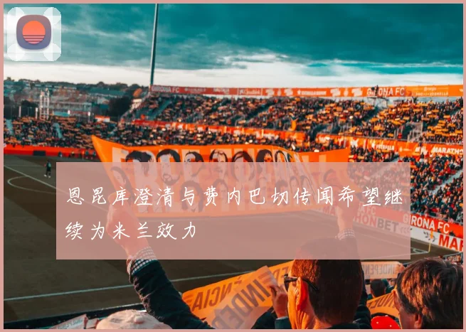 恩昆库澄清与费内巴切传闻希望继续为米兰效力