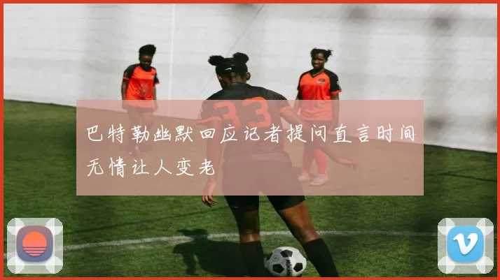 巴特勒幽默回应记者提问直言时间无情让人变老