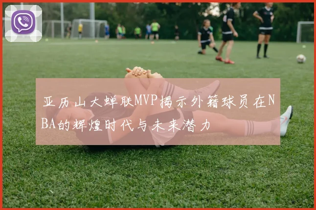 亚历山大蝉联MVP揭示外籍球员在NBA的辉煌时代与未来潜力
