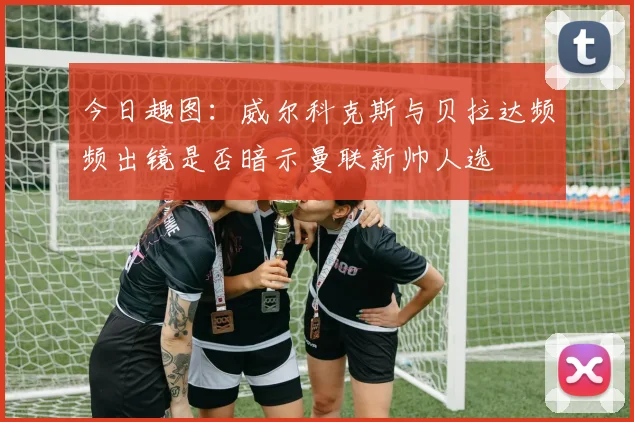 今日趣图：威尔科克斯与贝拉达频频出镜是否暗示曼联新帅人选