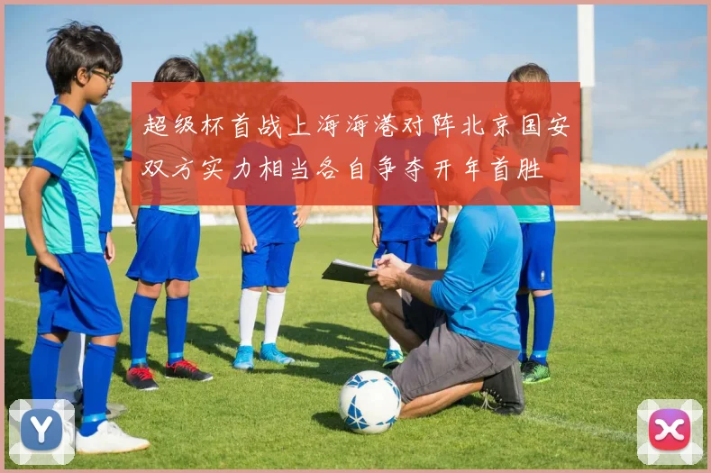超级杯首战上海海港对阵北京国安双方实力相当各自争夺开年首胜