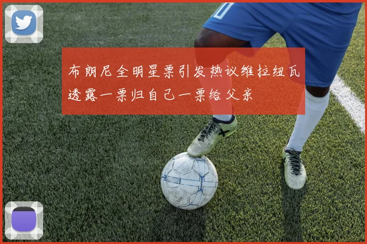 布朗尼全明星票引发热议维拉纽瓦透露一票归自己一票给父亲