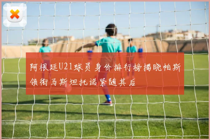 阿根廷U21球员身价排行榜揭晓帕斯领衔马斯坦托诺紧随其后