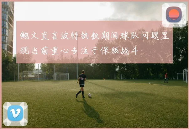 鲍文直言波特执教期间球队问题显现当前重心专注于保级战斗