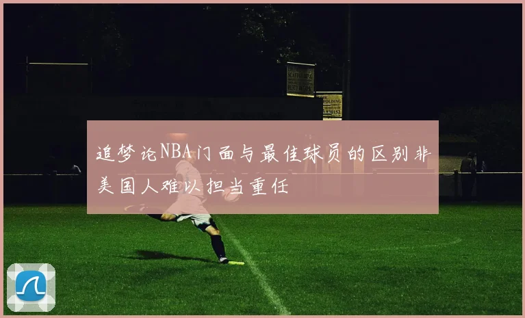 追梦论NBA门面与最佳球员的区别非美国人难以担当重任
