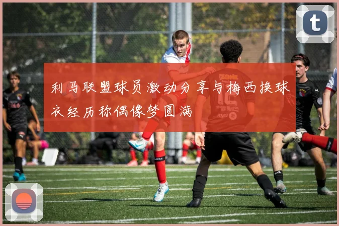 利马联盟球员激动分享与梅西换球衣经历称偶像梦圆满
