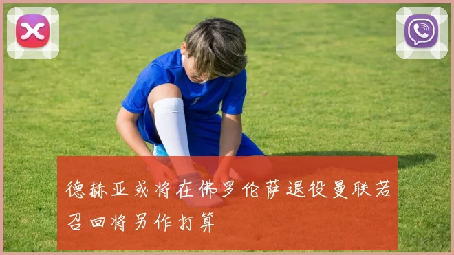 德赫亚或将在佛罗伦萨退役曼联若召回将另作打算