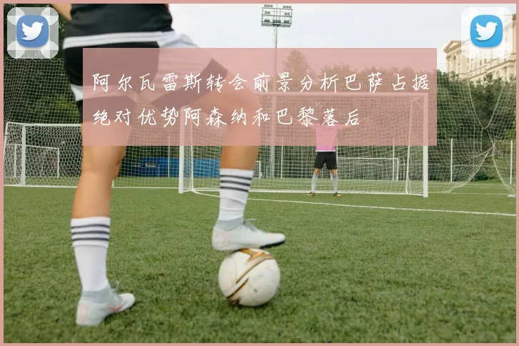 阿尔瓦雷斯转会前景分析巴萨占据绝对优势阿森纳和巴黎落后