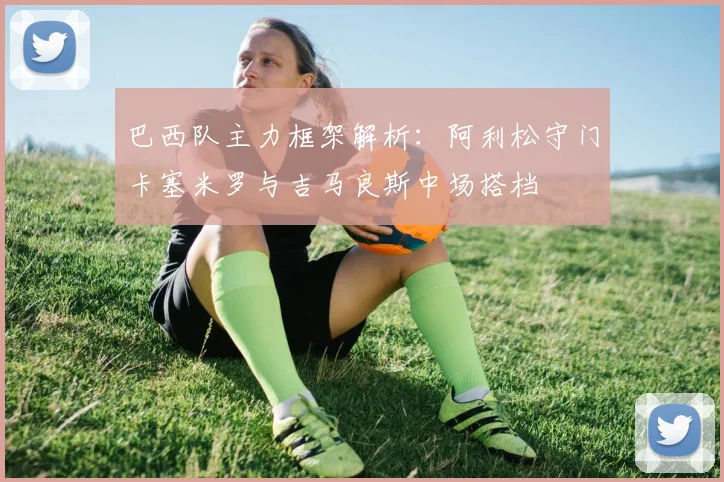 巴西队主力框架解析：阿利松守门卡塞米罗与吉马良斯中场搭档