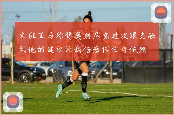 文班亚马称赞奥利尼克进攻眼光独到他的建议让我倍感信任与依赖